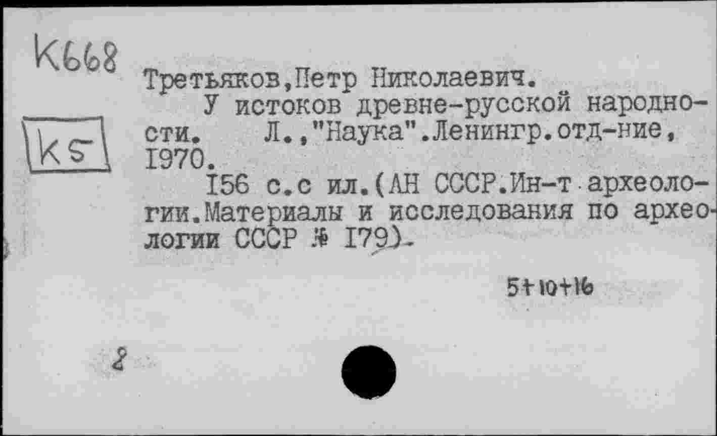 ﻿KUS
Третьяков,Петр Николаевич.
У истоков древне-русской народности. Л.,"Наука".Ленингр.отд-ние, 1970.
156 с.с ил.(АН СССР.Ин-т археологии. Материалы и исследования по археологии СССР Я 1793*
5t lot «J